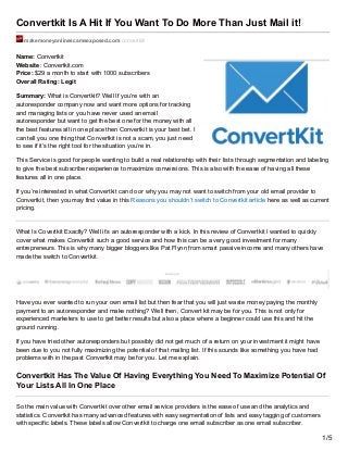 Convertkit Is A Hit If You Want To Do More Than Just Mail it!
makemoneyonlinescamsexposed.com/convertkit/
Name: Convertkit
Website: Convertkit.com
Price: $29 a month to start with 1000 subscribers
Overall Rating: Legit
Summary: What is Convertkit? Well If you’re with an
autoresponder company now and want more options for tracking
and managing lists or you have never used an email
autoresponder but want to get the best one for the money with all
the best features all in one place then Convertkit is your best bet. I
can tell you one thing that Convertkit is not a scam, you just need
to see if it’s the right tool for the situation you’re in.
This Service is good for people wanting to build a real relationship with their lists through segmentation and labeling
to give the best subscriber experience to maximize conversions. This is also with the ease of having all these
features all in one place.
If you’re interested in what Convertkit can do or why you may not want to switch from your old email provider to
Convertkit, then you may find value in this Reasons you shouldn’t switch to Convertkit article here as well as current
pricing.
What Is Covertkit Exactly? Well it’s an autoresponder with a kick. In this review of Convertkit I wanted to quickly
cover what makes Convertkit such a good service and how this can be a very good investment for many
entrepreneurs. This is why many bigger bloggers like Pat Flynn from smart passive income and many others have
made the switch to Convertkit.
Have you ever wanted to run your own email list but then fear that you will just waste money paying the monthly
payment to an autoresponder and make nothing? Well then, Convert kit may be for you. This is not only for
experienced marketers to use to get better results but also a place where a beginner could use this and hit the
ground running.
If you have tried other autoresponders but possibly did not get much of a return on your investment it might have
been due to you not fully maximizing the potential of that mailing list. If this sounds like something you have had
problems with in the past Convertkit may be for you. Let me explain.
Convertkit Has The Value Of Having Everything You Need To Maximize Potential Of
Your Lists All In One Place
So the main value with Convertkit over other email service providers is the ease of use and the analytics and
statistics. Convertkit has many advanced features with easy segmentation of lists and easy tagging of customers
with specific labels. These labels allow Convertkit to charge one email subscriber as one email subscriber.
1/5
 