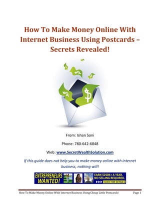 How To Make Money Online With Internet Business Using Postcards – Secrets Revealed! From: Ishan Soni Phone: 780-642-6848 Web: www.SecretWealthSolution.com If this guide does not help you to make money online with internet business, nothing will! If you’re looking to make money online with internet business, then please read every single word throughout this report because you’re about to discover how you can leverage other peoples efforts and rake in thousands of dollars every single week even if you’re a complete beginner. In this report, I am about to shed some light on the truth about internet marketing, and how you can leverage the internet to make thousands of dollars weekly starting as little as next week. The reason I can say that is because you’re about to plug into a marketing system that’s already proven to work every single time. Listen, Internet marketing can get overwhelming because there is so much information readily available about how to make money online with internet business. Somebody starting out online can easily get overwhelmed because nobody wants to share a step by step blueprint to actually make money. There is so much competition online, that it’s getting difficult as time passes on to get your message in front of your potential customers. You see, marketing is actually more important than your business because it’s not about how great your product is, it’s about how well you market your product. You’ve probably already came across countless people who’re trying to cram a business opportunity down your throat, right? Realize that 97% of internet marketers fail because they don’t have a duplicable marketing system that works. Internet marketing takes years to master, and it is NOT duplicable because of that. Even if you do master internet marketing, your team will see zero success.  Here’s why that’s so important. You’re probably looking to make money online with internet business because you want to build a residual income that lasts for years. An income that continues to grow and come in even after you stop working. Understand this: You cannot build residual income without any leverage! And you can’t get any leverage without duplication because… Duplication = Leverage = Endless Residual Income =  So if you want to earn a massive residual income that continues to come in, you need to find a duplicable marketing system that YOU can make money with, and YOUR team can make money with. You may develop the skills to recruit 100 team members in a matter of hours, but if those 100 people don’t have a marketing system that works, they will fail – Guaranteed! This is EXACTLY why 97% of internet marketers fail! However, if you have a marketing system that allows people to make money online with internet business regardless of their experience, you will see massive duplication!! Duplicable Marketing System = Massive duplication = Massive Leverage = Massive Residual Income = The ability to write your own paycheck Also, when any of your team members actually starts to make money online with internet business, they will want to take even more action because… Massive Belief = Massive Action = Massive Results. If somebody applies your duplicable marketing system, and starts seeing results, they will start believing in your system even more which is exactly why they will take even more action which leads to even more results for them (And more residual income for you!).  If you have a duplicable marketing system, you can market to existing internet marketers who’re struggling. 97% of internet marketers are struggling to make money online with internet business, and these 97% already understand the industry, power of residual income, compensation plans etc. They’re already sold on the idea of being able to make money online with internet business! You don’t have to convince these people of ANYTHING. So what do these people need the most? Why do 97% of internet marketers struggle? Cashflow. Most internet marketers spend more money then they make, and they’re sick and tired of being sick and tired and the solution to all of their problems is some quick cash flow. So why are they not generating enough cash flow? Because they don’t have a duplicable marketing system! So if you can offer a duplicable marketing system to people already involved in a home business (opportunity buyers NOT opportunity seekers), you can make an absolute killing online!  Click Here To Discover The Exact Postcard Marketing System I Use To Rake In Thousands Of Dollars On Autopilot Every Single Week! This is how you laugh your way to the bank while countless others are wondering if you’re selling drugs online (LOL) The big secret to making money online is to sell a solution to people who already buy what you have to offer (AKA opportunity buyers!). When you sell a duplicable marketing system to opportunity buyers you will: ,[object Object]