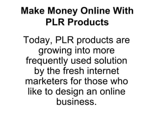 Make Money Online With PLR Products Today, PLR products are growing into more frequently used solution by the fresh internet marketers for those who like to design an online business. 