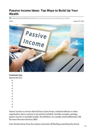 admin August 20, 2020
Passive Income Ideas: Top Ways to Build Up Your
Wealth
makemoneyonlinewithrajib.com/passive-income-ideas-top-ways-to-build-up-your-wealth/
Contents hide
Spread the love
Passive income is revenue derived from a lease house, restricted alliance or other
organization where a person is not actively included. Just like energetic earnings,
passive income is normally taxable. Nevertheless, it is usually treated differently with
the Inner Revenue Services (IRS)
Your friend returns from the seminar and starts off blurbing something they heard
1/16
 