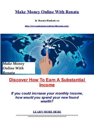 Make Money Online With Renata
by Renata Rimkute on
http://www.makemoneyonlinewithrenata.com/
Discover How To Earn A Substantial
Income
If you could increase your monthly income,
how would you spend your new found
wealth?
LEARN MORE HERE
///////////////////////////////////////////////////////////////////////////////////////////////////////////////////////////////////////////////////////////////////////////
//////////////////////////////////////////////////////////////////////////////////////////////////////////
 