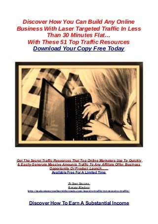 Discover How You Can Build Any Online
Business With Laser Targeted Traffic In Less
Than 30 Minutes Flat…
With These 51 Top Traffic Resources
Download Your Copy Free Today
Get The Secret Traffic Resources That Top Online Marketers Use To Quickly
& Easily Generate Massive Amounts Traffic To Any Affiliate Offer, Business
Opportunity Or Product Launch……
Available Free For A Limited Time
To Your Success
Renata Rimkute
http://makemoneyonlinewithrenata.com/massivetraffic/get-massive-traffic/
Discover How To Earn A Substantial Income
 