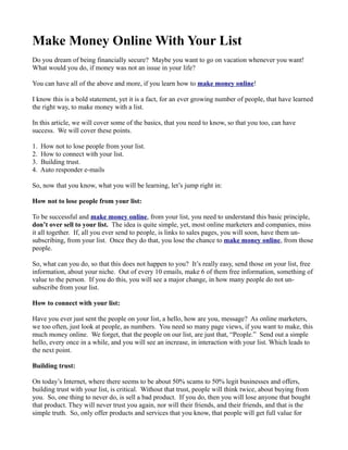 Make Money Online With Your List
Do you dream of being financially secure? Maybe you want to go on vacation whenever you want!
What would you do, if money was not an issue in your life?

You can have all of the above and more, if you learn how to make money online!

I know this is a bold statement, yet it is a fact, for an ever growing number of people, that have learned
the right way, to make money with a list.

In this article, we will cover some of the basics, that you need to know, so that you too, can have
success. We will cover these points.

1.   How not to lose people from your list.
2.   How to connect with your list.
3.   Building trust.
4.   Auto responder e-mails

So, now that you know, what you will be learning, let’s jump right in:

How not to lose people from your list:

To be successful and make money online, from your list, you need to understand this basic principle,
don’t over sell to your list. The idea is quite simple, yet, most online marketers and companies, miss
it all together. If, all you ever send to people, is links to sales pages, you will soon, have them un-
subscribing, from your list. Once they do that, you lose the chance to make money online, from those
people.

So, what can you do, so that this does not happen to you? It’s really easy, send those on your list, free
information, about your niche. Out of every 10 emails, make 6 of them free information, something of
value to the person. If you do this, you will see a major change, in how many people do not un-
subscribe from your list.

How to connect with your list:

Have you ever just sent the people on your list, a hello, how are you, message? As online marketers,
we too often, just look at people, as numbers. You need so many page views, if you want to make, this
much money online. We forget, that the people on our list, are just that, “People.” Send out a simple
hello, every once in a while, and you will see an increase, in interaction with your list. Which leads to
the next point.

Building trust:

On today’s Internet, where there seems to be about 50% scams to 50% legit businesses and offers,
building trust with your list, is critical. Without that trust, people will think twice, about buying from
you. So, one thing to never do, is sell a bad product. If you do, then you will lose anyone that bought
that product. They will never trust you again, nor will their friends, and their friends, and that is the
simple truth. So, only offer products and services that you know, that people will get full value for
 