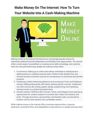 Make Money On The Internet: How To Turn
Your Website Into A Cash-Making Machine
Making money on the internet has become an increasingly popular avenue for
individuals seeking financial independence and flexible work opportunities. The internet
offers a wide range of possibilities to monetize one's skills, knowledge, and creativity.
Here are a few prominent ways people are making money online:
1. E-commerce: Setting up an online store allows individuals to sell physical or
digital products to a global customer base. Platforms like Shopify, Etsy, and
Amazon provide convenient avenues for entrepreneurs to showcase and sell their
products.
2. Freelancing: Online freelancing platforms such as Upwork, Fiverr, and Freelancer
connect skilled professionals with clients seeking specific services. Freelancers
can offer services like writing, graphic design, programming, and marketing,
earning income on a project-by-project basis.
3. Content creation: Platforms like YouTube, Twitch, and Instagram have opened up
opportunities for content creators to monetize their videos, live streams, and
posts. Through ad revenue, sponsorships, merchandise sales, and donations,
creators can turn their passion into a profitable venture.
While making money on the internet offers numerous opportunities, it requires
dedication, consistent effort, and adaptability to stay relevant in a rapidly evolving online
 