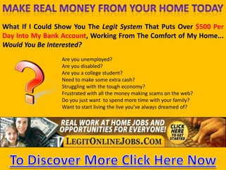 Make Real Money FromYour Home TodayWhat If I Could Show You The Legit System That Puts Over $500 Per Day Into My Bank Account, Working From The Comfort of My Home... Would You Be Interested?Are youunemployed?Are youdisabled?Are you a collegestudent?Needtomakesome extra cash?Strugglingwiththetougheconomy?Frustratedwithallthemoneymakingscamsonthe web?Do youjustwanttospend more time withyourfamily?Wanttostart living theliveyou’vealwaysdreamed of?make money on the netTo Discover More Click Here Now
