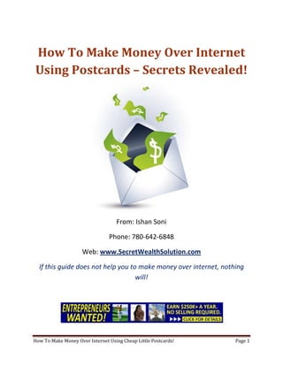 How To Make Money Over Internet Using Postcards – Secrets Revealed! From: Ishan Soni Phone: 780-642-6848 Web: www.SecretWealthSolution.com If this guide does not help you to make money over internet, nothing will! If you’re looking to make money over internet, then please read every single word throughout this report because you’re about to discover how you can leverage other peoples efforts and rake in thousands of dollars every single week even if you’re a complete beginner. In this report, I am about to shed some light on the truth about internet marketing, and how you can leverage the internet to make thousands of dollars weekly starting as little as next week. The reason I can say that is because you’re about to plug into a marketing system that’s already proven to work every single time. Listen, Internet marketing can get overwhelming because there is so much information readily available about how to make money over internet. Somebody starting out online can easily get overwhelmed because nobody wants to share a step by step blueprint to actually make money. There is so much competition online, that it’s getting difficult as time passes on to get your message in front of your potential customers. You see, marketing is actually more important than your business because it’s not about how great your product is, it’s about how well you market your product. You’ve probably already came across countless people who’re trying to cram a business opportunity down your throat, right? Realize that 97% of internet marketers fail because they don’t have a duplicable marketing system that works. Internet marketing takes years to master, and it is NOT duplicable because of that. Even if you do master internet marketing, your team will see zero success.  Here’s why that’s so important. You’re probably looking to make money over internet because you want to build a residual income that lasts for years. An income that continues to grow and come in even after you stop working. Understand this: You cannot build residual income without any leverage! And you can’t get any leverage without duplication because… Duplication = Leverage = Endless Residual Income =  So if you want to earn a massive residual income that continues to come in, you need to find a duplicable marketing system that YOU can make money with, and YOUR team can make money with. You may develop the skills to recruit 100 team members in a matter of hours, but if those 100 people don’t have a marketing system that works, they will fail – Guaranteed! This is EXACTLY why 97% of internet marketers fail! However, if you have a marketing system that allows people to make money over internet regardless of their experience, you will see massive duplication!! Duplicable Marketing System = Massive duplication = Massive Leverage = Massive Residual Income = The ability to write your own paycheck Also, when any of your team members actually starts to make money over internet, they will want to take even more action because… Massive Belief = Massive Action = Massive Results. If somebody applies your duplicable marketing system, and starts seeing results, they will start believing in your system even more which is exactly why they will take even more action which leads to even more results for them (And more residual income for you!).  If you have a duplicable marketing system, you can market to existing internet marketers who’re struggling. 97% of internet marketers are struggling to make money over internet, and these 97% already understand the industry, power of residual income, compensation plans etc. They’re already sold on the idea of being able to make money over internet! You don’t have to convince these people of ANYTHING. So what do these people need the most? Why do 97% of internet marketers struggle? Cashflow. Most internet marketers spend more money then they make, and they’re sick and tired of being sick and tired and the solution to all of their problems is some quick cash flow. So why are they not generating enough cash flow? Because they don’t have a duplicable marketing system! So if you can offer a duplicable marketing system to people already involved in a home business (opportunity buyers NOT opportunity seekers), you can make an absolute killing online!  Click Here To Discover The Exact Postcard Marketing System I Use To Rake In Thousands Of Dollars On Autopilot Every Single Week! This is how you laugh your way to the bank while countless others are wondering if you’re selling drugs online (LOL) The big secret to making money online is to sell a solution to people who already buy what you have to offer (AKA opportunity buyers!). When you sell a duplicable marketing system to opportunity buyers you will: ,[object Object]
