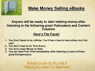 Make Money Selling eBooks
Anyone will be ready to start making money after
listening to the following great Podcasters and Content
Creators
Here’s The Facts!
1. You Don’t Need to be a Writer. You’ll learn how to have others do it for
you!
2. You don’t need to be Tech Savvy
3. You don’t need Money to Start
4. You can Start Part-Time Immediately after listening to each of these
great Entrepreneurs.
Brought to you by My Jobs It
Helping You Open For Business!
 