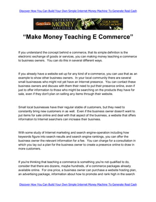 Discover How You Can Build Your Own Simple Internet Money Machine To Generate Real Cash




   “Make Money Teaching E Commerce”

If you understand the concept behind e commerce, that its simple definition is the
electronic exchange of goods or services, you can making money teaching e commerce
to business owners. You can do this in several different ways.



If you already have a website set up for any kind of e commerce, you can use that as an
example to show other business owners. In your local community there are several
small businesses who might not yet have an Internet presence. You can contact these
business owners and discuss with them their need to put their presence online, even if
just to offer information to those who might be searching on the products they have for
sale, even if they don't plan on selling any items through their website.



Small local businesses have their regular stable of customers, but they need to
constantly bring new customers in as well. Even if the business owner doesn't want to
put items for sale online and deal with that aspect of the business, a website that offers
information to Internet searchers can increase their business.



With some study of Internet marketing and search engine-operation including how
keywords figure into search results and search engine rankings, you can offer the
business owner the relevant information for a fee. You can charge for a consultation in
which you lay out a plan for the business owner to create a presence online to draw in
more customers.



If you're thinking that teaching e commerce is something you're not qualified to do,
consider that there are dozens, maybe hundreds, of e commerce packages already
available online. For one price, a business owner can purchase a website hosting plan,
an advertising package, information about how to promote and rank high in the search


Discover How You Can Build Your Own Simple Internet Money Machine To Generate Real Cash
 