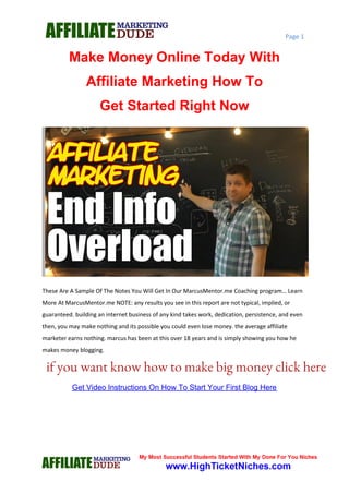 Page 1
Make Money Online Today With
Affiliate Marketing How To
Get Started Right Now
These Are A Sample Of The Notes You Will Get In Our MarcusMentor.me Coaching program… Learn
More At MarcusMentor.me NOTE: any results you see in this report are not typical, implied, or
guaranteed. building an internet business of any kind takes work, dedication, persistence, and even
then, you may make nothing and its possible you could even lose money. the average affiliate
marketer earns nothing. marcus has been at this over 18 years and is simply showing you how he
makes money blogging.
www.GoHubSite.com
Get Video Instructions On How To Start Your First Blog Here
if you want know how to make big money click here
 