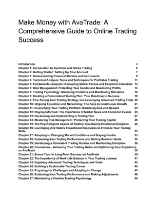 Make Money with AvaTrade: A
Comprehensive Guide to Online Trading
Success
Introduction 3
Chapter 1: Introduction to AvaTrade and Online Trading 6
Chapter 2: Getting Started: Setting Up Your Account 7
Chapter 3: Understanding Financial Markets and Instruments 9
Chapter 4: Technical Analysis: Tools and Techniques for Profitable Trading 11
Chapter 5: Fundamental Analysis: Evaluating Market Forces and Economic Indicators 13
Chapter 6: Risk Management: Protecting Your Capital and Maximizing Profits 15
Chapter 7: Trading Psychology: Mastering Emotions and Maintaining Discipline 16
Chapter 8: Creating a Personalized Trading Plan: Your Roadmap to Success 18
Chapter 9: Fine-Tuning Your Trading Strategy and Leveraging Advanced Trading Tools 20
Chapter 10: Ongoing Education and Networking: The Keys to Continuous Growth 21
Chapter 11: Diversifying Your Trading Portfolio: Balancing Risk and Reward 23
Chapter 12: Staying Informed: The Importance of Market News and Economic Events 25
Chapter 13: Developing and Implementing a Trading Plan 27
Chapter 14: Mastering Risk Management: Protecting Your Trading Capital 28
Chapter 15: The Psychological Aspect of Trading: Developing Emotional Discipline 30
Chapter 16: Leveraging AvaTrade's Educational Resources to Enhance Your Trading
Skills 32
Chapter 17: Adapting to Changing Market Conditions and Staying Nimble 33
Chapter 18: Evaluating Your Trading Performance and Setting Realistic Goals 35
Chapter 19: Developing a Consistent Trading Routine and Maintaining Discipline 36
Chapter 20: Conclusion – Achieving Your Trading Goals and Optimizing Your Experience
on AvaTrade 38
Chapter 21: Bonus Tips for Long-Term Success on AvaTrade 39
Chapter 22: The Importance of Work-Life Balance in Your Trading Journey 41
Chapter 23: Exploring Advanced Trading Techniques and Tools 42
Chapter 24: Building a Sustainable Trading Career 44
Chapter 25: Preparing for Challenges and Adapting to Change 45
Chapter 26: Evaluating Your Trading Performance and Making Adjustments 46
Chapter 27: Maintaining a Positive Trading Psychology 48
 