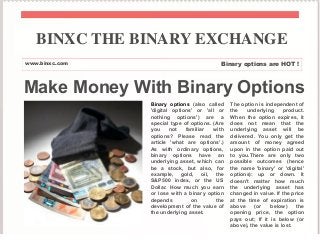 Make Money With Binary Options
Binary options (also called
'digital options' or 'all or
nothing options') are a
special type of options. (Are
you not familiar with
options? Please read the
article 'what are options'.)
As with ordinary options,
binary options have an
underlying asset, which can
be a stock, but also, for
example, gold, oil, the
S&P500 index, or the US
Dollar. How much you earn
or lose with a binary option
depends on the
development of the value of
the underlying asset.
The option is independent of
the underlying product.
When the option expires, it
does not mean that the
underlying asset will be
delivered. You only get the
amount of money agreed
upon in the option paid out
to you.There are only two
possible outcomes (hence
the name 'binary' or 'digital'
options): up or down. It
doesn't matter how much
the underlying asset has
changed in value. If the price
at the time of expiration is
above (or below) the
opening price, the option
pays out; If it is below (or
above), the value is lost.
BINXC THE BINARY EXCHANGE
www.binxc.com Binary options are HOT !
 
