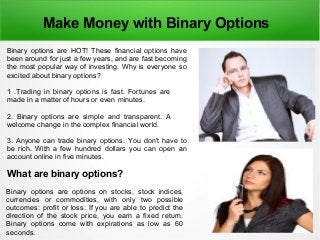 Make Money with Binary Options
Binary options are HOT! These financial options have
been around for just a few years, and are fast becoming
the most popular way of investing. Why is everyone so
excited about binary options?
1 .Trading in binary options is fast. Fortunes are
made in a matter of hours or even minutes.
2. Binary options are simple and transparent. A
welcome change in the complex financial world.
3. Anyone can trade binary options. You don't have to
be rich. With a few hundred dollars you can open an
account online in five minutes.
What are binary options?
Binary options are options on stocks, stock indices,
currencies or commodities, with only two possible
outcomes: profit or loss. If you are able to predict the
direction of the stock price, you earn a fixed return.
Binary options come with expirations as low as 60
seconds.
 