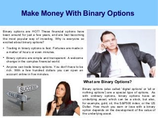 Make Money With Binary Options
Binary options are HOT! These financial options have
been around for just a few years, and are fast becoming
the most popular way of investing. Why is everyone so
excited about binary options?

Trading in binary options is fast. Fortunes are made in
a matter of hours or even minutes.

Binary options are simple and transparent. A welcome
change in the complex financial world.

Anyone can trade binary options. You don't have to be
rich. With a few hundred dollars you can open an
account online in five minutes.
What are Binary Options?
Binary options (also called 'digital options' or 'all or
nothing options') are a special type of options. As
with ordinary options, binary options have an
underlying asset, which can be a stock, but also,
for example, gold, oil, the S&P500 index, or the US
Dollar. How much you earn or lose with a binary
option depends on the development of the value of
the underlying asset.
 