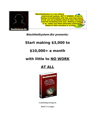 "BlackHatSystem is a non ethical,
controversial system, BUT IT WORKS. If you're
feeling uncomfortable with this, just stay away.
If not, you are probably about to learn the best
Internet marketing trick ever. Nothing is illegal
in se, unless you think attracting customers
based on their emotions is a crime..."
BlackHatSystem.Biz presents:
Start making $3,000 to
$10,000+ a month
with little to NO WORK
AT ALL
A marketing strategy by
Mark T. Levoigne
 