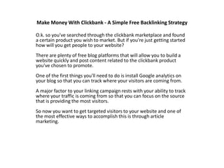 Make Money With Clickbank - A Simple Free Backlinking Strategy O.k. so you&apos;ve searched through the clickbank marketplace and found a certain product you wish to market. But if you&apos;re just getting started how will you get people to your website?There are plenty of free blog platforms that will allow you to build a website quickly and post content related to the clickbank product you&apos;ve chosen to promote.One of the first things you&apos;ll need to do is install Google analytics on your blog so that you can track where your visitors are coming from.A major factor to your linking campaign rests with your ability to track where your traffic is coming from so that you can focus on the source that is providing the most visitors.So now you want to get targeted visitors to your website and one of the most effective ways to accomplish this is through article marketing. 