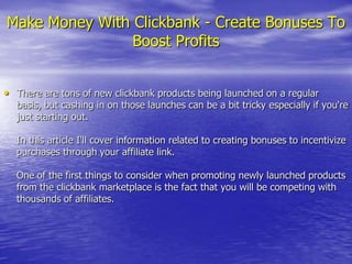Make Money With Clickbank - Create Bonuses To Boost Profits There are tons of new clickbank products being launched on a regular basis, but cashing in on those launches can be a bit tricky especially if you&apos;re just starting out.In this article I&apos;ll cover information related to creating bonuses to incentivize purchases through your affiliate link.One of the first things to consider when promoting newly launched products from the clickbank marketplace is the fact that you will be competing with thousands of affiliates. 