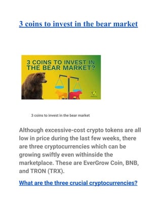 3 coins to invest in the bear market
3 coins to invest in the bear market
Although excessive-cost crypto tokens are all
low in price during the last few weeks, there
are three cryptocurrencies which can be
growing swiftly even withinside the
marketplace. These are EverGrow Coin, BNB,
and TRON (TRX).
What are the three crucial cryptocurrencies?
 