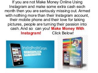 If you are not Make Money Online Using
Instagram and make some extra cash each
month then you are seriously missing out. Armed
with nothing more than their Instagram account,
their mobile phone and their love for taking
pictures, people are turning their passion into
cash. And so can you! Make Money With
Instagram! Click Below!
 