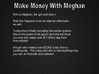 Who is Meghan, the girl next door:)
Well she happens to be an internet millionaire
as well.
Today she is finally revealing her secret system.
She is the queen of all guru's and she will show
you how she make over $17,000 a day from
one website
this girl who makes over $2,000 a day from a
cooking site.. The crazy part she is now teaching how
you can do that with any website!
 