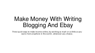 Make Money With Writing
    Blogging And Ebay
Three quick ways to make income online, by working as much or as little as you
          want, from anywhere in the world , whenever you choose.
 