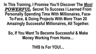 In This Training, I Promise You’ll Discover The Most
POWERFUL Secret To Success I Learned From
Personally Spending Time With Millionaires, Face-
To-Face, & Doing Projects With More Than 20
Amazingly Successful Millionaires, All Together.
So, If You Want To Become Successful & Make
Money Working From Home…
THIS Is For YOU!...
 