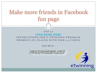Make more friends in Facebook
         fun page

                 TOP 10
            FIND MORE HERE
  INSTRUCTIONS FOR E-TWINNING PROGRAM
  PROMOTE OU PLACES WITH WEB 2.0 TOOLS

                SOURCE:
 