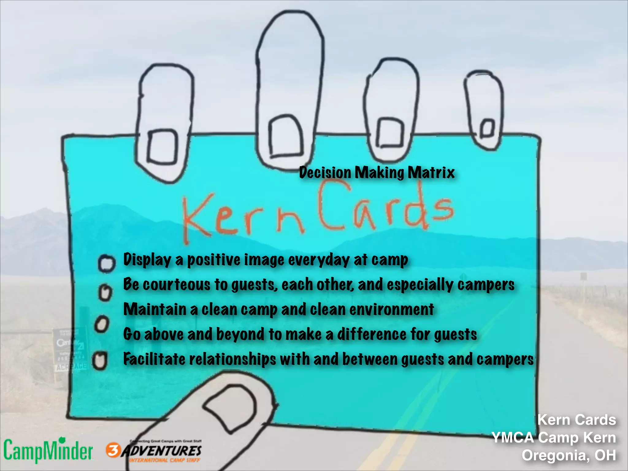 Decision Making Matrix

Display a positive image everyday at camp
Be courteous to guests, each other, and especially campers
Maintain a clean camp and clean environment
Go above and beyond to make a difference for guests
Facilitate relationships with and between guests and campers

Kern Cards!
YMCA Camp Kern!
Oregonia, OH

 