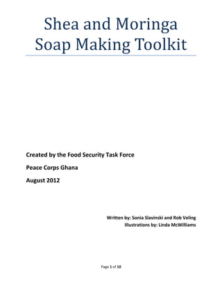 Page 1 of 10 
Shea and Moringa Soap Making Toolkit 
Created by the Food Security Task Force 
Peace Corps Ghana 
August 2012 
Written by: Sonia Slavinski and Rob Veling 
Illustrations by: Linda McWilliams 
 