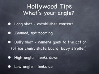 Hollywood Tips Long shot - establishes context Zoomed, not zooming Dolly shot - camera goes to the action (office chair, skate board, baby stroller) High angle - looks down Low angle - looks up Whats your angle? 