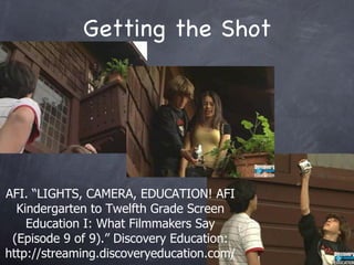 Getting the Shot AFI. LIGHTS, CAMERA, EDUCATION! AFI Kindergarten to Twelfth Grade Screen Education I: What Filmmakers Say (Episode 9 of 9). Discovery Education: http://streaming.discoveryeducation.com/ 