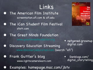 Links The American Film Institute   screennation.afi.com & afi.edu The iCan Student Film Festival   sfett.com The Great Minds Foundation   www.greatmindsfoundation.org Discovery Education Streaming   www.discoveryeducation.com  (search afi) Frank Guttlers blog   www.lightscameralearn.com Examples: homepage.mac.com/jbtv netgened.grownup digital.com Denblogs.com/ digital_storytelling 