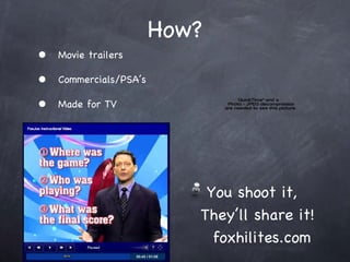 How? Movie trailers  Commercials/PSAs Made for TV You shoot it,   Theyll share it!   foxhilites.com  
