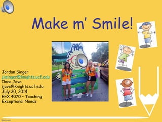Make m’ Smile!
Jordan Singer
jksinger@knights.ucf.edu
Ilona Jove
ijove@knights.ucf.edu
July 20, 2014
EEX 4070 – Teaching
Exceptional Needs
 
