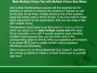 Make Multiple Choice Test with Multiple Choice Quiz Maker
Add subtitle hereNowadays quizzes still the essential tool for
teachers or trainers to measure the students or trainees as well
as the past. As we know, multiple choice is one of the question
types that widely used in almost all test. If you once want to make
quick assessment on the respondents, then you can make a test
with multiple choice.
Wondershare QuizCreator is an all-in-one test making software
which can assist you to make multiple choice test with ease.
Since it provides users with 9 popular question types including
multiple choice question that you can easily click on the
corresponding option to directly enter your questions and answers
in its preset MCQ form to create multiple choice questions
effortlessly and effortlessly.
Want to have a try on this professional Quiz Creator? Just follow
the coming up tutorial to create a multiple choice quiz by yourself
right now!
 