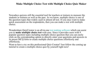 Make Multiple Choice Test with Multiple Choice Quiz Maker



Nowadays quizzes still the essential tool for teachers or trainers to measure the
students or trainees as well as the past. As we know, multiple choice is one of
the question types that widely used in almost all test. If you once want to make
quick assessment on the respondents, then you can make a test with multiple
choice.

Wondershare QuizCreator is an all-in-one test making software which can assist
you to make multiple choice test with ease. Since it provides users with 9
popular question types including multiple choice question that you can easily
click on the corresponding option to directly enter your questions and answers in
its preset MCQ form to create multiple choice questions effortlessly and
effortlessly.
Want to have a try on this professional Quiz Creator? Just follow the coming up
tutorial to create a multiple choice quiz by yourself right now!
 