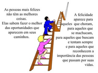 As pessoas mais felizes não têm as melhores coisas.  Elas sabem fazer o melhor das oportunidades que aparecem em seus caminhos.  A felicidade  aparece para  aqueles  que choram,  para aqueles que  se machucam,  para aqueles que buscam e tentam sempre  e para aqueles que reconhecem a importância das pessoas que passam por suas vidas. 