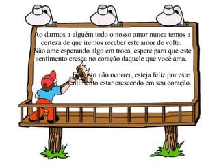Ao darmos a alguém todo o nosso amor nunca temos a certeza de que iremos receber este amor de volta.  Não ame esperando algo em troca, espere para que este sentimento cresça no coração daquele que você ama.  E se isto não ocorrer, esteja feliz por este  sentimento estar crescendo em seu coração. 