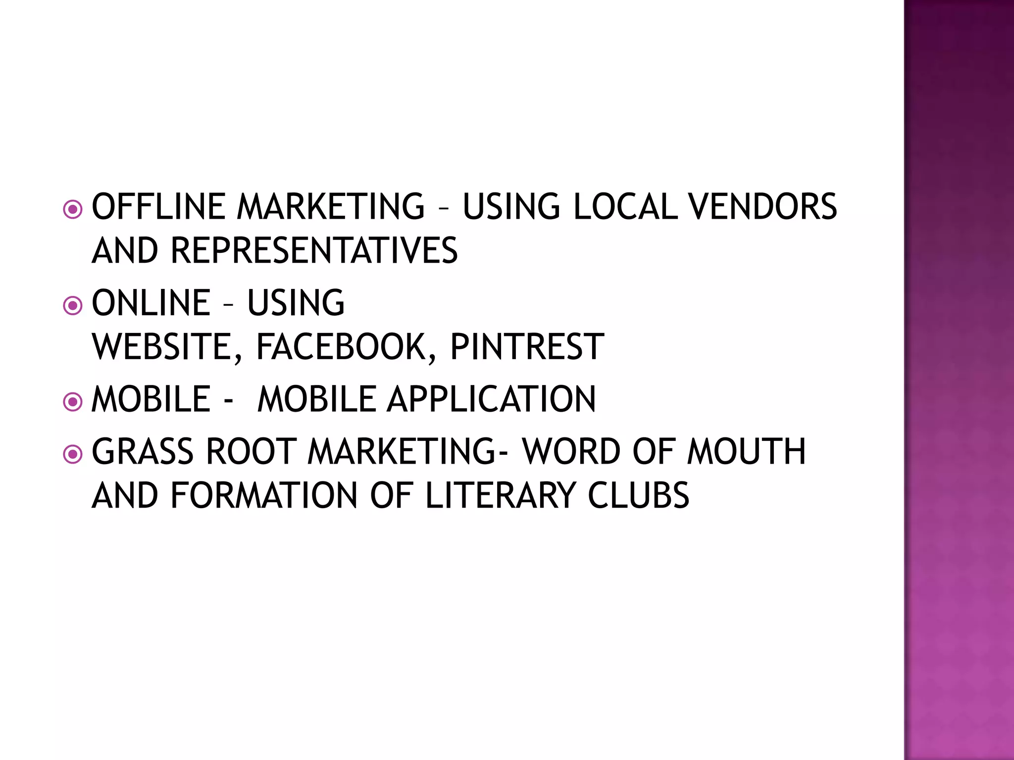  OFFLINE MARKETING – USING LOCAL VENDORS
  AND REPRESENTATIVES
 ONLINE – USING
  WEBSITE, FACEBOOK, PINTREST
 MOBILE - MOBILE APPLICATION
 GRASS ROOT MARKETING- WORD OF MOUTH
  AND FORMATION OF LITERARY CLUBS
 
