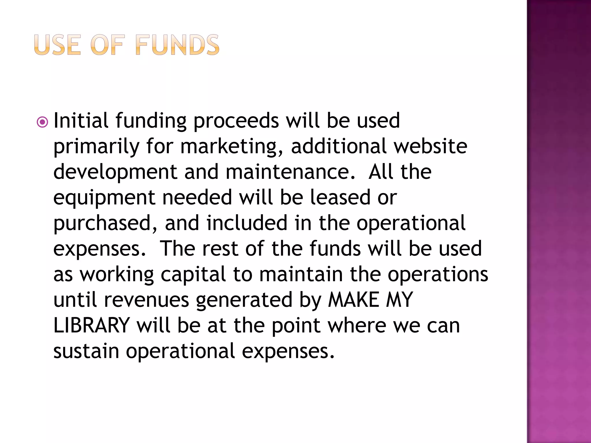  Initialfunding proceeds will be used
  primarily for marketing, additional website
  development and maintenance. All the
  equipment needed will be leased or
  purchased, and included in the operational
  expenses. The rest of the funds will be used
  as working capital to maintain the operations
  until revenues generated by MAKE MY
  LIBRARY will be at the point where we can
  sustain operational expenses.
 