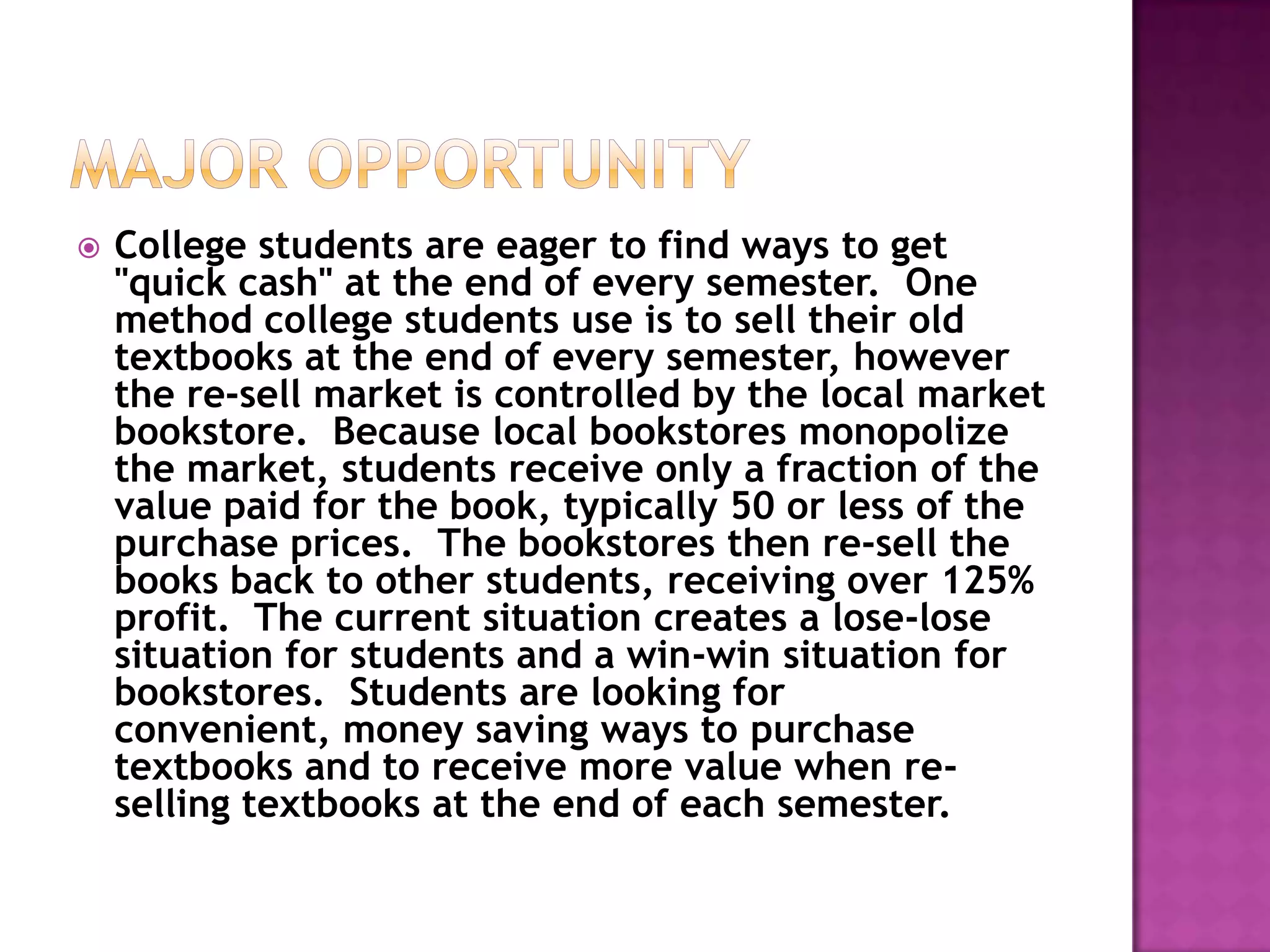    College students are eager to find ways to get
    "quick cash" at the end of every semester. One
    method college students use is to sell their old
    textbooks at the end of every semester, however
    the re-sell market is controlled by the local market
    bookstore. Because local bookstores monopolize
    the market, students receive only a fraction of the
    value paid for the book, typically 50 or less of the
    purchase prices. The bookstores then re-sell the
    books back to other students, receiving over 125%
    profit. The current situation creates a lose-lose
    situation for students and a win-win situation for
    bookstores. Students are looking for
    convenient, money saving ways to purchase
    textbooks and to receive more value when re-
    selling textbooks at the end of each semester.
 