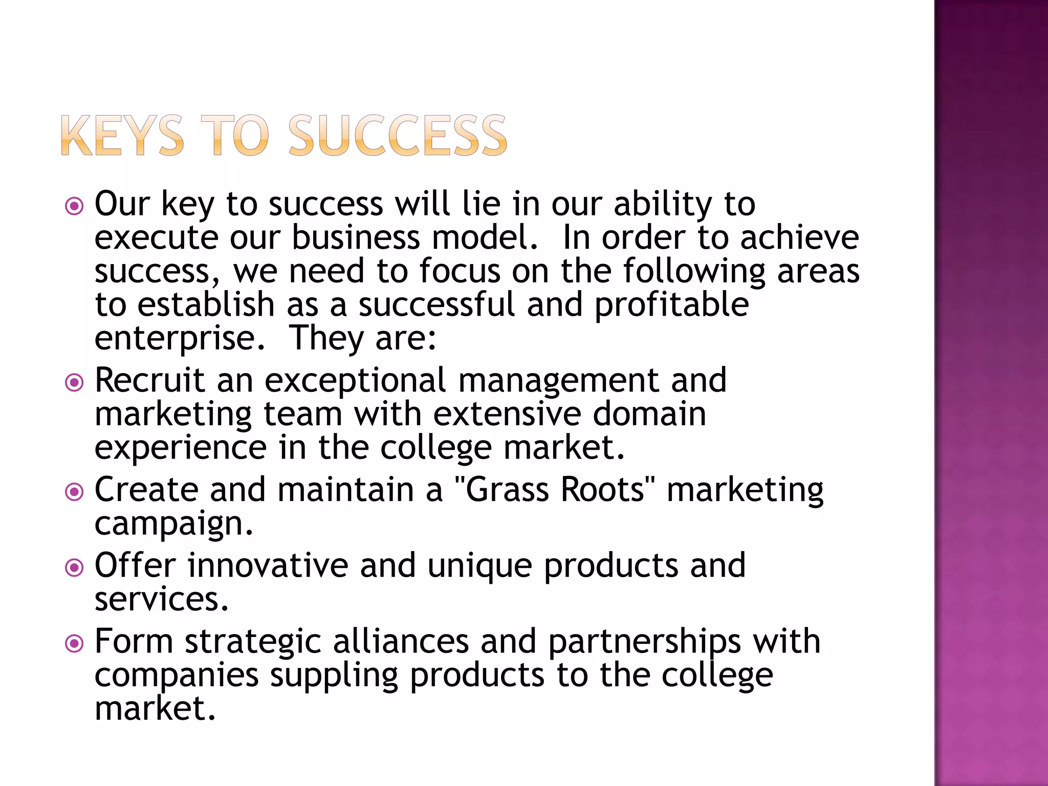  Our key to success will lie in our ability to
  execute our business model. In order to achieve
  success, we need to focus on the following areas
  to establish as a successful and profitable
  enterprise. They are:
 Recruit an exceptional management and
  marketing team with extensive domain
  experience in the college market.
 Create and maintain a "Grass Roots" marketing
  campaign.
 Offer innovative and unique products and
  services.
 Form strategic alliances and partnerships with
  companies suppling products to the college
  market.
 