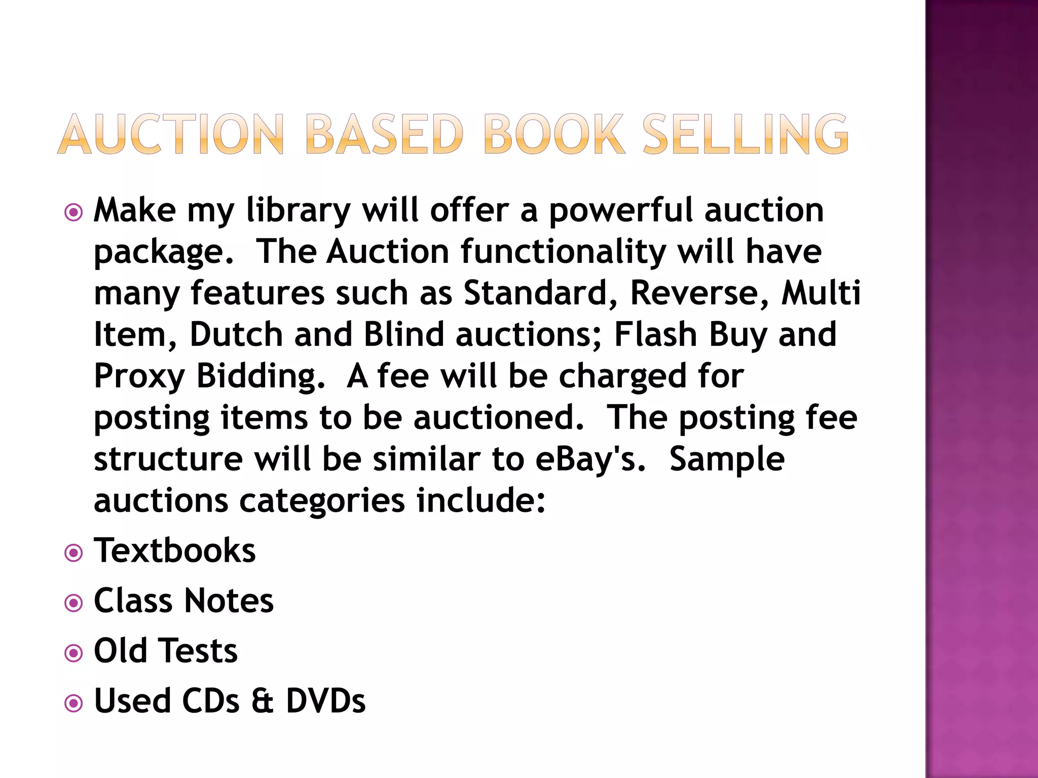  Make my library will offer a powerful auction
  package. The Auction functionality will have
  many features such as Standard, Reverse, Multi
  Item, Dutch and Blind auctions; Flash Buy and
  Proxy Bidding. A fee will be charged for
  posting items to be auctioned. The posting fee
  structure will be similar to eBay's. Sample
  auctions categories include:
 Textbooks
 Class Notes
 Old Tests
 Used CDs & DVDs
 