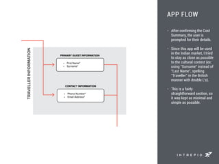 APP FLOW
• After confirming the Cost
Summary, the user is
prompted for their details.
• Since this app will be used
in the Indian market, I tried
to stay as close as possible
to the cultural context (ex:
using “Surname” instead of
“Last Name”, spelling
“Traveller” in the British
manner with double L’s).
• This is a fairly
straightforward section, so
it was kept as minimal and
simple as possible.
 