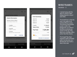 WIREFRAMES
• I started toying with the
idea of a series of alert
dialogs layered on top of
each other.
• The benefit here is that the
user is not taken to an
entirely different screen.
The previous hotel details
screen is still in the
background, so it doesn’t
feel like an entirely new
section of the app. Plus,
alerts are a stronger call to
action than flat screens.
• The Google Play Store
seemed to pull it off pretty
well in its execution, so I
felt that this was worth a
shot in this case.
Iteration - 2
 