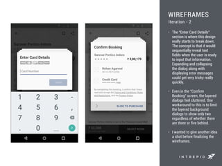 WIREFRAMES
• The “Enter Card Details”
section is where this design
really starts to break down.
The concept is that it would
sequentially reveal text
fields when the user is ready
to input that information.
Expanding and collapsing
the dialog along with
displaying error messages
could get very tricky really
quickly.
• Even in the “Confirm
Booking” screen, the layered
dialogs feel cluttered. One
workaround to this is to limit
the layered background
dialogs to show only two
regardless of whether there
are three or five behind.
• I wanted to give another idea
a shot before finalizing the
wireframes.
Iteration - 2
 