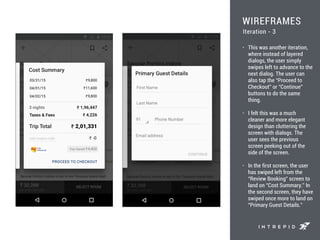 WIREFRAMES
• This was another iteration,
where instead of layered
dialogs, the user simply
swipes left to advance to the
next dialog. The user can
also tap the “Proceed to
Checkout” or “Continue”
buttons to do the same
thing.
• I felt this was a much
cleaner and more elegant
design than cluttering the
screen with dialogs. The
user sees the previous
screen peeking out of the
side of the screen.
• In the first screen, the user
has swiped left from the
“Review Booking” screen to
land on “Cost Summary.” In
the second screen, they have
swiped once more to land on
“Primary Guest Details.”
Iteration - 3
 