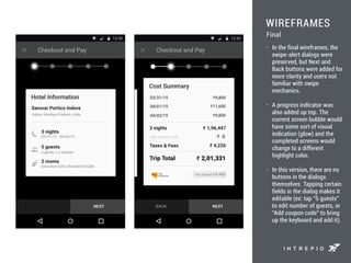 WIREFRAMES
• In the final wireframes, the
swipe-alert dialogs were
preserved, but Next and
Back buttons were added for
more clarity and users not
familiar with swipe
mechanics.
• A progress indicator was
also added up top. The
current screen bubble would
have some sort of visual
indication (glow) and the
completed screens would
change to a different
highlight color.
• In this version, there are no
buttons in the dialogs
themselves. Tapping certain
fields in the dialog makes it
editable (ex: tap “5 guests”
to edit number of guests, or
“Add coupon code” to bring
up the keyboard and add it).
Final
 