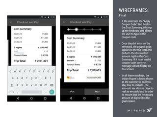 WIREFRAMES
• If the user taps the “Apply
Coupon Code” text field in
the Cost Summary, it brings
up the keyboard and allows
the user to type in the
coupon code.
• Once they hit enter on the
keyboard, the coupon code
applies to the trip total and
deducts the discounted
amount right in the Cost
Summary. If it is an invalid
coupon code, an error
message would display on
this screen.
• In all these mockups, the
Indian Rupee is being shown
as the currency in order to
stay true to realism. The
amounts are also as close to
real as we could get, in order
to ensure that the necessary
amount of digits fit in the
given space.
Final
 