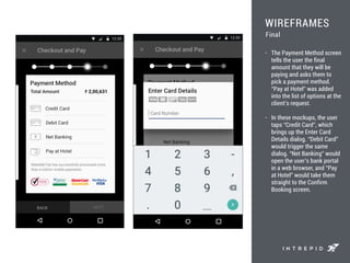 WIREFRAMES
• The Payment Method screen
tells the user the final
amount that they will be
paying and asks them to
pick a payment method.
“Pay at Hotel” was added
into the list of options at the
client’s request.
• In these mockups, the user
taps “Credit Card”, which
brings up the Enter Card
Details dialog. “Debit Card”
would trigger the same
dialog. “Net Banking” would
open the user’s bank portal
in a web browser, and “Pay
at Hotel” would take them
straight to the Confirm
Booking screen.
Final
 