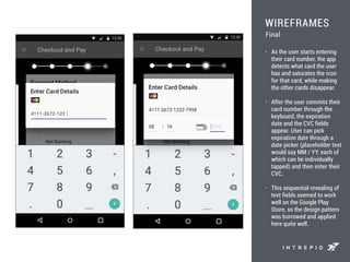 WIREFRAMES
• As the user starts entering
their card number, the app
detects what card the user
has and saturates the icon
for that card, while making
the other cards disappear.
• After the user commits their
card number through the
keyboard, the expiration
date and the CVC fields
appear. User can pick
expiration date through a
date picker (placeholder text
would say MM / YY, each of
which can be individually
tapped) and then enter their
CVC.
• This sequential revealing of
text fields seemed to work
well on the Google Play
Store, so the design pattern
was borrowed and applied
here quite well.
Final
 
